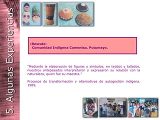 “ Mediante la elaboración de figuras y símbolos, en tejidos y tallados, nuestros antepasados interpretaron y expresaron su relación con la naturaleza, quien fue su maestra.” Procesos de transformación y alternativas de autogestión indígena. 1989 . Rescate: Comunidad Indígena Camentsa. Putumayo. 