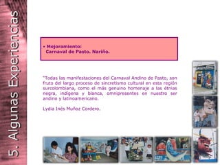   “ Todas las manifestaciones del Carnaval Andino de Pasto, son fruto del largo proceso de sincretismo cultural en esta región surcolombiana, como el más genuino homenaje a las étnias negra, indígena y blanca, omnipresentes en nuestro ser andino y latinoamericano.  Lydia Inés Muñoz Cordero. Mejoramiento: Carnaval de Pasto. Nariño. 