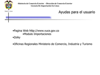 Ministerio de Comercio Exterior  - Dirección de Comercio Exterior  Licencia De Importación En Línea Ayudas para el usuario Pagina Web http://www.vuce.gov.co Modulo Importaciones Zeiky Oficinas Regionales Ministerio de Comercio, Industria y Turismo 
