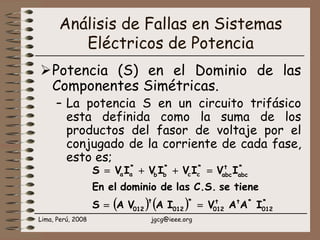 Lima, Perú, 2008 jgcg@ieee.org
Análisis de Fallas en Sistemas
Eléctricos de Potencia
Potencia (S) en el Dominio de las
Componentes Simétricas.
– La potencia S en un circuito trifásico
esta definida como la suma de los
productos del fasor de voltaje por el
conjugado de la corriente de cada fase,
esto es;
( ) ( ) *
012
*tt
012
*
012
t
012
*
abc
t
abc
*
cc
*
bb
*
aa
IAAVIAVAS
tieneseC.S.lasdedominioelEn
IVIVIVIVS
==
=++=
 