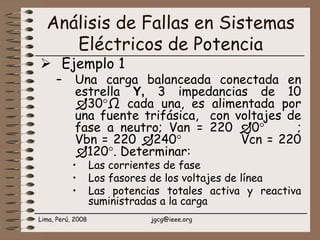 Lima, Perú, 2008 jgcg@ieee.org
Análisis de Fallas en Sistemas
Eléctricos de Potencia
Ejemplo 1
– Una carga balanceada conectada en
estrella Y, 3 impedancias de 10
30°Ω cada una, es alimentada por
una fuente trifásica, con voltajes de
fase a neutro; Van = 220 0° ;
Vbn = 220 240° Vcn = 220
120°. Determinar:
• Las corrientes de fase
• Los fasores de los voltajes de línea
• Las potencias totales activa y reactiva
suministradas a la carga
 