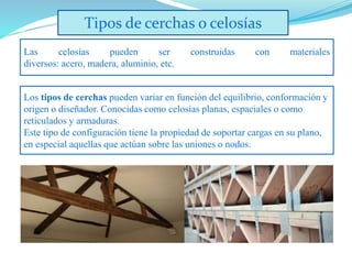Tipos de cerchas o celosías
Las celosías pueden ser construidas con materiales
diversos: acero, madera, aluminio, etc.
Los tipos de cerchas pueden variar en función del equilibrio, conformación y
origen o diseñador. Conocidas como celosías planas, espaciales o como
reticulados y armaduras.
Este tipo de configuración tiene la propiedad de soportar cargas en su plano,
en especial aquellas que actúan sobre las uniones o nodos.
 
