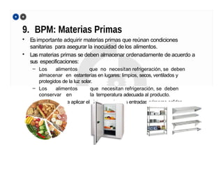 9. BPM: Materias Primas
• Esimportante adquirir materias primas que reúnan condiciones
sanitarias para asegurar la inocuidad de los alimentos.
• Las materias primas se deben almacenar ordenadamente de acuerdo a
sus especificaciones:
– Los alimentos que no necesitan refrigeración, se deben
almacenar en estanterías en lugares: limpios, secos, ventilados y
protegidos de la luz solar.
– Los alimentos que necesitan refrigeración, se deben
conservar en la temperatura adecuada al producto.
– Serecomienda aplicar el sistema: primeras entradas-primeras salidas
 