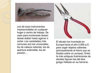 El alicate fue inventado en
Europa hacia el año 2.000 a.C.
para coger objetos calientes
(principalmente el hierro que se
forjaba sobre un yunque). Entre
la más antiguas ilustraciones de
alicates figuran las del dios
griego Hefesto en su herrería.
uno de esos instrumentos
imprescindibles en cualquier
hogar o centro de trabajo. Se
usan para numerosas tareas:
desde doblar hasta agarrar o
cortar. Las variedades más
comunes son los universales,
los de cabeza redonda, los de
apertura extensible, los de
presión…
 