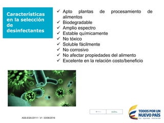 Características
en la selección
de
desinfectantes
 Apto plantas de procesamiento de
alimentos
 Biodegradable
 Amplio espectro
 Estable químicamente
 No tóxico
 Soluble fácilmente
 No corrosivo
 No afectar propiedades del alimento
 Excelente en la relación costo/beneficio
ASS-ESA-DI111 V1 03/06/2016
 