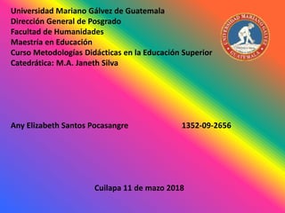 Universidad Mariano Gálvez de Guatemala
Dirección General de Posgrado
Facultad de Humanidades
Maestría en Educación
Curso Metodologías Didácticas en la Educación Superior
Catedrática: M.A. Janeth Silva
Any Elizabeth Santos Pocasangre 1352-09-2656
Cuilapa 11 de mazo 2018
 