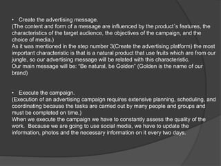 • Create the advertising message.
(The content and form of a message are influenced by the product´s features, the
characteristics of the target audience, the objectives of the campaign, and the
choice of media.)
As it was mentioned in the step number 3(Create the advertising platform) the most
important characteristic is that is a natural product that use fruits which are from our
jungle, so our advertising message will be related with this characteristic.
Our main message will be: “Be natural, be Golden” (Golden is the name of our
brand)
• Execute the campaign.
(Execution of an advertising campaign requires extensive planning, scheduling, and
coordinating because the tasks are carried out by many people and groups and
must be completed on time.)
When we execute the campaign we have to constantly assess the quality of the
work. Because we are going to use social media, we have to update the
information, photos and the necessary information on it every two days.
 