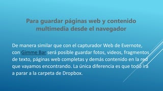 Para guardar páginas web y contenido
multimedia desde el navegador
De manera similar que con el capturador Web de Evernote,
con Gimme Bar será posible guardar fotos, videos, fragmentos
de texto, páginas web completas y demás contenido en la red
que vayamos encontrando. La única diferencia es que todo irá
a parar a la carpeta de Dropbox.
 