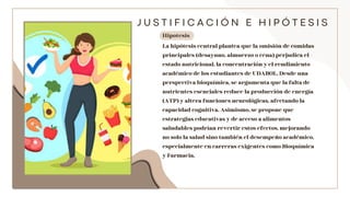 La hipótesis central plantea que la omisión de comidas
principales (desayuno, almuerzo o cena) perjudica el
estado nutricional, la concentración y el rendimiento
académico de los estudiantes de UDABOL. Desde una
perspectiva bioquímica, se argumenta que la falta de
nutrientes esenciales reduce la producción de energía
(ATP) y altera funciones neurológicas, afectando la
capacidad cognitiva. Asimismo, se propone que
estrategias educativas y de acceso a alimentos
saludables podrían revertir estos efectos, mejorando
no solo la salud sino también el desempeño académico,
especialmente en carreras exigentes como Bioquímica
y Farmacia.
J U S T I F I C A C I Ó N E H I P Ó T E S I S
Hipotesis
 