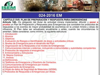 024-2016 EM
CAPÍTULO XVII: PLAN DE PREPARACIÓN Y RESPUESTA PARA EMERGENCIAS
Artículo 148.- Es obligación del titular de actividad minera implementar, difundir y poner a
prueba un Plan de Preparación y Respuesta para Emergencias que considere los protocolos de
respuestas a los eventos de mayor probabilidad de ocurrencia en la unidad minera y áreas de
influencia. El Plan debe ser actualizado anualmente o antes, cuando las circunstancias lo
ameriten. Debe considerar, como mínimo, la siguiente estructura:
1. Introducción
2. Alcance
3. Objetivos
4. Evaluación de Riesgos e Identificación de áreas y actividades críticas
5. Niveles de Emergencia para el desarrollo del Plan
6. Organización de la Respuesta a los niveles de Emergencias
7. Comunicaciones internas y externas, incluyendo a comunidades y autoridades competentes
8. Protocolos de respuesta a emergencias
9. Entrenamiento y Simulacros
10. Mejora Continua
11. Anexos:
a) Definiciones.
b) Teléfonos de Emergencia y Directorio de Contactos.
c) Comunicaciones de Emergencia por niveles.
d) Equipamiento de Emergencia.
e) Hojas de datos de Seguridad de Materiales (HDSM).
f) Protocolos de Respuesta a Emergencias por Áreas.
 