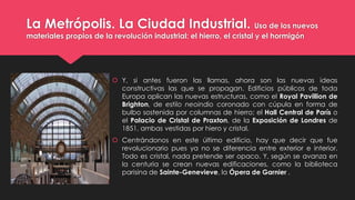 La Metrópolis. La Ciudad Industrial. Uso de los nuevos
materiales propios de la revolución industrial: el hierro, el cristal y el hormigón
 Y, si antes fueron las llamas, ahora son las nuevas ideas
constructivas las que se propagan. Edificios públicos de toda
Europa aplican las nuevas estructuras, como el Royal Pavillion de
Brighton, de estilo neoindio coronado con cúpula en forma de
bulbo sostenida por columnas de hierro; el Hall Central de París o
el Palacio de Cristal de Praxton, de la Exposición de Londres de
1851, ambas vestidas por hiero y cristal.
 Centrándonos en este último edificio, hay que decir que fue
revolucionario pues ya no se diferencia entre exterior e interior.
Todo es cristal, nada pretende ser opaco. Y, según se avanza en
la centuria se crean nuevas edificaciones, como la biblioteca
parisina de Sainte-Genevieve, la Ópera de Garnier .
 