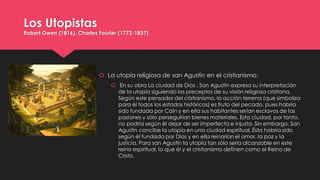 Los Utopistas
Robert Owen (1816), Charles Fourier (1772-1837)
 La utopía religiosa de san Agustín en el cristianismo:
 En su obra La ciudad de Dios , San Agustín expresa su interpretación
de la utopía siguiendo los preceptos de su visión religiosa cristiana.
Según este pensador del cristianismo, la acción terrena (que simboliza
para él todos los estados históricos) es fruto del pecado, pues habría
sido fundada por Caín y en ella sus habitantes serían esclavos de las
pasiones y sólo perseguirían bienes materiales. Esta ciudad, por tanto,
no podría según él dejar de ser imperfecta e injusta. Sin embargo, San
Agustín concibe la utopía en una ciudad espiritual. Ésta habría sido
según él fundada por Dios y en ella reinarían el amor, la paz y la
justicia. Para san Agustín la utopía tan sólo sería alcanzable en este
reino espiritual, lo que él y el cristianismo definen como el Reino de
Cristo.
 