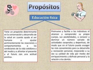 Educación física
Tiene un propósito determinante
en la conservación y desarrollo de
la salud en cuanto ayuda al ser
humano a ajustar
pertinentemente las reacciones y
comportamientos a las
condiciones de la vida cotidiana y
del medio y a afrontar el presente
y el futuro con una actitud
positiva.
Promueve y facilita a los individuos el
alcanzar a comprender su propio
cuerpo, sus posibilidades, a conocer y
dominar un número variado de
actividades corporales y deportivas, de
modo que en el futuro pueda escoger
las más convenientes para su desarrollo
y recreación personal, mejorando a su
vez su calidad de vida por medio del
enriquecimiento y disfrute personal y la
relación a los demás.
 