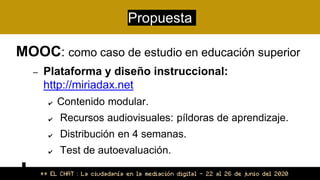 Propuesta
MOOC: como caso de estudio en educación superior
– Plataforma y diseño instruccional:
http://miriadax.net
✔ Contenido modular.
✔ Recursos audiovisuales: píldoras de aprendizaje.
✔ Distribución en 4 semanas.
✔ Test de autoevaluación.
 