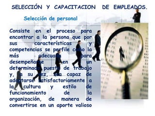 SELECCIÓN Y CAPACITACION DE EMPLEADOS.
Selección de personal
Consiste en el proceso para
encontrar a la persona que por
sus características y
competencias se perfile como la
más adecuada para
desempeñarse en un
determinado puesto de trabajo
y, a su vez, sea capaz de
adaptarse satisfactoriamente a
la cultura y estilo de
funcionamiento de la
organización, de manera de
convertirse en un aporte valioso
para ella.
 