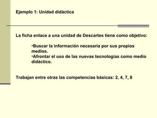 Ejemplo 1: Unidad didáctica La ficha enlace a una unidad de Descartes tiene como objetivo: Buscar la información necesaria por sus propios medios. Afrontar el uso de las nuevas tecnologías como medio didáctico. Trabajan entre otras las competencias básicas: 2, 4, 7, 8 