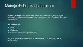 Manejo de las exacerbaciones
Exacerbaciones: Son definidas como un empeoramiento agudo de los
síntomas respiratorios. La causa más frecuente es por infecciones del tracto
respiratorio
Se clasifica en:
 Leve
 Moderada
 Severa (Requiere hospitalización)
Impacta de manera negativa en el padecimiento y la progresión de la
enfermedad
 