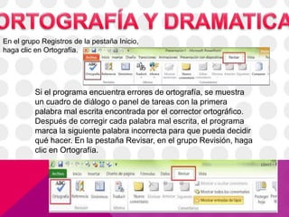 En el grupo Registros de la pestaña Inicio,
haga clic en Ortografía.
Si el programa encuentra errores de ortografía, se muestra
un cuadro de diálogo o panel de tareas con la primera
palabra mal escrita encontrada por el corrector ortográfico.
Después de corregir cada palabra mal escrita, el programa
marca la siguiente palabra incorrecta para que pueda decidir
qué hacer. En la pestaña Revisar, en el grupo Revisión, haga
clic en Ortografía.
 