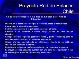 TIC en las Escuelas
Proyecto Red de Enlaces
Chile
Aplicación y/o Impacto de la Red de Enlaces en el Ámbito
Educativo
•Invierte en la dotación de equipos a todos los liceos e instituciones.
•Busca mejorar el servicio educativo.
•Se interesa en educar a la población en cuanto al tema..
•Capacita a los docentes y brinda apoyo técnico en cada unidad
educativa.
•Entrega recursos digitales (software, webs y portal educativo) para la
implementación curricular en todas las asignaturas.
•Ofrece una red automatizada de bibliotecas, dotada de un catálogo
nacional con conexión a Internet.
•Fortalece la política de perfeccionamiento y de incentivos al docente.
•La mayoría de las Escuelas cuentan con una sala de computación y uso
de Internet para el uso de profesores y estudiantes.
 