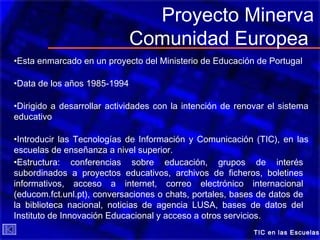TIC en las Escuelas
Proyecto Minerva
Comunidad Europea
•Esta enmarcado en un proyecto del Ministerio de Educación de Portugal
•Data de los años 1985-1994
•Dirigido a desarrollar actividades con la intención de renovar el sistema
educativo
•Introducir las Tecnologías de Información y Comunicación (TIC), en las
escuelas de enseñanza a nivel superior.
•Estructura: conferencias sobre educación, grupos de interés
subordinados a proyectos educativos, archivos de ficheros, boletines
informativos, acceso a internet, correo electrónico internacional
(educom.fct.unl.pt), conversaciones o chats, portales, bases de datos de
la biblioteca nacional, noticias de agencia LUSA, bases de datos del
Instituto de Innovación Educacional y acceso a otros servicios.
 