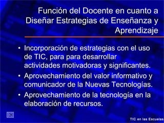 Función del Docente en cuanto a
Diseñar Estrategias de Enseñanza y
Aprendizaje
• Incorporación de estrategias con el uso
de TIC, para para desarrollar
actividades motivadoras y significantes.
• Aprovechamiento del valor informativo y
comunicador de la Nuevas Tecnologías.
• Aprovechamiento de la tecnología en la
elaboración de recursos.
TIC en las Escuelas
 