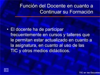 Función del Docente en cuanto a
Continuar su Formación
• El docente ha de participar
frecuentemente en cursos y talleres que
le permitan estar actualizado en cuanto a
la asignatura, en cuanto al uso de las
TIC y otros medios didácticos.
TIC en las Escuelas
 