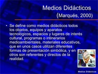 Medios Didácticos
(Marqués, 2000)
• Se define como medios didácticos todos
los objetos, equipos y aparatos
tecnológicos, espacios y lugares de interés
cultural, programas o intinerarios
medioambientales, materiales educativos,
que en unos casos utilizan diferentes
formas de presentación simbólica, y en
otros son referentes y directos de la
realidad.
Medios Didácticos
 