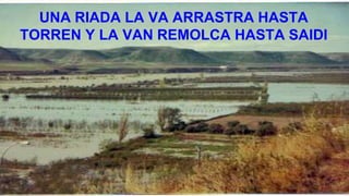 UNA RIADA LA VA ARRASTRA HASTA
TORREN Y LA VAN REMOLCA HASTA SAIDI
 
