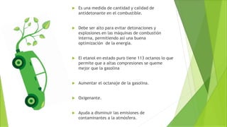  Es una medida de cantidad y calidad de
antidetonante en el combustible.
 Debe ser alto para evitar detonaciones y
explosiones en las máquinas de combustión
interna, permitiendo así una buena
optimización de la energía.
 El etanol en estado puro tiene 113 octanos lo que
permite que a altas compresiones se queme
mejor que la gasolina
 Aumentar el octanaje de la gasolina.
 Oxigenante.
 Ayuda a disminuir las emisiones de
contaminantes a la atmósfera.
 