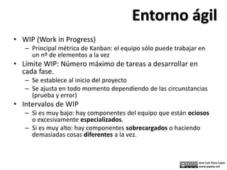 • WIP (Work in Progress)
– Principal métrica de Kanban: el equipo sólo puede trabajar en
un nº de elementos a la vez
• Límite WIP: Número máximo de tareas a desarrollar en
cada fase.
– Se establece al inicio del proyecto
– Se ajusta en todo momento dependiendo de las circunstancias
(prueba y error)
• Intervalos de WIP
– Si es muy bajo: hay componentes del equipo que están ociosos
o excesivamente especializados.
– Si es muy alto: hay componentes sobrecargados o haciendo
demasiadas cosas diferentes a la vez.
Entorno ágil
 