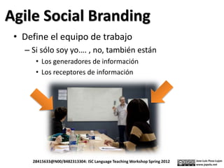 Agile Social Branding
• Define el equipo de trabajo
– Si sólo soy yo…. , no, también están
• Los generadores de información
• Los receptores de información
28415633@N00/8482313304: ISC Language Teaching Workshop Spring 2012
 
