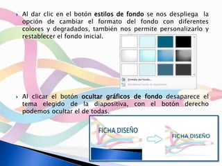  Al dar clic en el botón estilos de fondo se nos despliega la
opción de cambiar el formato del fondo con diferentes
colores y degradados, también nos permite personalizarlo y
restablecer el fondo inicial.
 Al clicar el botón ocultar gráficos de fondo desaparece el
tema elegido de la diapositiva, con el botón derecho
podemos ocultar el de todas.
 