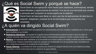 3 APPO 3.0 Powerpoint Template. © Social Swim. Todos los derechos reservados3
Social Swim es una aplicación móvil hecha para nadadores, entrenadores, tiendas
especializadas y organizadores de eventos. A la vez es una red social que conecta
a personas que comparten la misma pasión por la natación.
Social Swim se hace para llenar un vacío que hay de aplicaciones de éste tipo en
natación. Adaptarse y avanzar en la era tecnológica que vivimos era una
necesidad.
¿Qué es Social Swim y porqué se hace?
¿A quién va dirigido Social Swim?
 Entrenadores. Es una herramienta para gestionar los entrenamientos así como enviarlos a nadadores de un mismo grupo
que lo recibirán en sus móviles.
 Nadadores Absolutos. Les ayudará en la gestión de sus entrenamientos pudiendo acceder a todos los datos en
cualquier momento, tales como el volumen total de metros, entrenamientos realizados, mínimas, mejores marcas, etc…
 Masters. En ocasiones éstos nadadores no se encuentran en la misma ciudad o por trabajo se tienen que estar moviendo
continuamente. Gracias a Social Swim podrán ser seguidos por el entrenador a la vez que podrán estar conectados con
otros nadadores aumentando la socialización de éste deporte.
 Aguas Abiertas. La posibilidad de hacer quedadas para entrenar en cualquier sitio así como ver el listado de pruebas
disponibles la hacen fundamental para los nadadores de aguas abiertas.
 