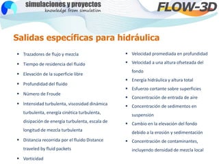 Salidas específicas para hidráulica
 Trazadores de flujo y mezcla
 Tiempo de residencia del fluido
 Elevación de la superficie libre
 Profundidad del fluido
 Número de Froude
 Intensidad turbulenta, viscosidad dinámica
turbulenta, energía cinética turbulenta,
disipación de energía turbulenta, escala de
longitud de mezcla turbulenta
 Distancia recorrida por el fluido Distance
traveled by fluid packets
 Vorticidad
 Velocidad promediada en profundidad
 Velocidad a una altura ofseteada del
fondo
 Energía hidráulica y altura total
 Esfuerzo cortante sobre superficies
 Concentración de entrada de aire
 Concentración de sedimentos en
suspensión
 Cambio en la elevación del fondo
debido a la erosión y sedimentación
 Concentración de contaminantes,
incluyendo densidad de mezcla local
 