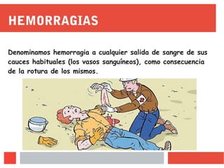 HEMORRAGIAS
Denominamos hemorragia a cualquier salida de sangre de sus
cauces habituales (los vasos sanguíneos), como consecuencia
de la rotura de los mismos.
 