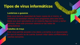 Tipos de virus informáticos
Lombrices o gusanos
Este virus tiene la capacidad de hacer copias de sí mismo, al
contrario no necesitan infectar otros programas para esta tarea,
basta que sean ejecutados en un sistema,Algunos borran y dañan
archivos, otros solo provocan atascos en las redes de
computadoras.
Caballos de troya
Este virus permite acceder a los datos y enviarlos a un desconocido
sin que el usuario se de cuenta, buscan robar datos confidenciales y
cuentas bancarias.
42
 