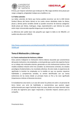 12
Presentación Iberia
8 horas, por mejorar voluntaria que ronda por los 70€, luego vendrían otros pluses por
rango y categoría, antigüedad, trabajo cara al público o no.
5.2 Tablas salariales
Las tablas salariales de Iberia que hemos podido encontrar son de la USO (Unión
Sindical Obrera del Sector Aéreo) en las cuales vienen detalladas todas las dietas,
pluses y demás partes variables donde se pueden encontrar de diversas categorías:
desde pluses por dietas, madrugue, rango, especialización y por idiomas las cuales
están mejor remuneradas aquellas lenguas que no sean latinas.
La diferencia del sueldo base más pequeño que según la tabla es de 396,01€ y el
sueldo más alto es de 1.459,35.
http://www.usosectoraereo.com/attachments/821_NUEVAS%20TABLAS%202013%20
TIERRA.pdf
Tema 6 Motivación y Liderazgo
6.1 Teoría motivacional de Hackman y Odham
Estos autores trabajaron la motivación interna laboral, buscando que características
del puesto motivarían a los empleados, y concluyendo que cuanto más expertos fueran
en su trabajo más motivados estarían, generando un ciclo motivacional continuo. Este
modelo establece relación entre tres variables: las dimensiones centrales, los estados
psicológicos fundamentales y los resultados afectivos. De este modo, la experiencia de
significado la tendrán los empleados en la medida en que sus puestos requieran
habilidades y competencias variadas, se sientan identificados con sus tareas
(coherencia de las tareas desde un principio hasta un fin) y les vean significado
(importancia al afectar el bienestar de otros).
Si trasladásemos esta teoría a un caso del sector los pilotos de avión o el personal de
tierra tienen una serie de habilidades y características que quieren seguir
perfeccionando para seguir haciendo mejor las cosas, desde una mejor atención hasta
el aérea de ingeniería para seguir mejorando y haciendo mejores aviones para la
compañía.
 