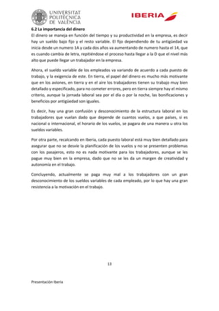 13
Presentación Iberia
6.2 La importancia del dinero
El dinero se maneja en función del tiempo y su productividad en la empresa, es decir
hay un sueldo bajo fijo y el resto variable. El fijo dependiendo de tu antigüedad va
inicia desde un numero 1A y cada dos años va aumentando de numero hasta el 14, que
es cuando cambia de letra, repitiéndose el proceso hasta llegar a la D que el nivel más
alto que puede llegar un trabajador en la empresa.
Ahora, el sueldo variable de los empleados va variando de acuerdo a cada puesto de
trabajo, y la exigencia de este. En tierra, el papel del dinero es mucho más motivante
que en los aviones, en tierra y en el aire los trabajadores tienen su trabajo muy bien
detallado y especificado, para no cometer errores, pero en tierra siempre hay el mismo
criterio, aunque la jornada laboral sea por el día o por la noche, las bonificaciones y
beneficios por antigüedad son iguales.
Es decir, hay una gran confusión y desconocimiento de la estructura laboral en los
trabajadores que vuelan dado que depende de cuantos vuelos, a que países, si es
nacional o internacional, el horario de los vuelos, se pagara de una manera u otra los
sueldos variables.
Por otra parte, recalcando en Iberia, cada puesto laboral está muy bien detallado para
asegurar que no se desvíe la planificación de los vuelos y no se presenten problemas
con los pasajeros, esto no es nada motivante para los trabajadores, aunque se les
pague muy bien en la empresa, dado que no se les da un margen de creatividad y
autonomía en el trabajo.
Concluyendo, actualmente se paga muy mal a los trabajadores con un gran
desconocimiento de los sueldos variables de cada empleado, por lo que hay una gran
resistencia a la motivación en el trabajo.
 