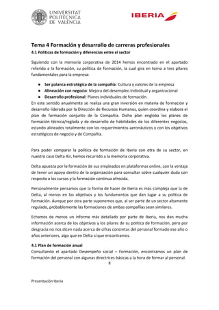8
Presentación Iberia
Tema 4 Formación y desarrollo de carreras profesionales
4.1 Políticas de formación y diferencias entre el sector
Siguiendo con la memoria corporativa de 2014 hemos encontrado en el apartado
referido a la formación, su política de formación, la cual gira en torno a tres pilares
fundamentales para la empresa:
● Ser palanca estratégica de la compañía: Cultura y valores de la empresa
● Alineación con negocio: Mejora del desempleo individual y organizacional
● Desarrollo profesional: Planes individuales de formación.
En este sentido anualmente se realiza una gran inversión en materia de formación y
desarrollo liderada por la Dirección de Recursos Humanos, quien coordina y elabora el
plan de formación conjunto de la Compañía. Dicho plan engloba los planes de
formación técnica/reglada y de desarrollo de habilidades de los diferentes negocios,
estando alineados totalmente con los requerimientos aeronáuticos y con los objetivos
estratégicos de negocio y de Compañía.
Para poder comparar la política de formación de Iberia con otra de su sector, en
nuestro caso Delta Air, hemos recurrido a la memoria corporativa.
Delta apuesta por la formación de sus empleados en plataformas online, con la ventaja
de tener un apoyo dentro de la organización para consultar sobre cualquier duda con
respecto a los cursos y la formación continua ofrecida.
Personalmente pensamos que la forma de hacer de Iberia es más compleja que la de
Delta, al menos en los objetivos y los fundamentos que dan lugar a su política de
formación. Aunque por otra parte suponemos que, al ser parte de un sector altamente
regulado, probablemente las formaciones de ambas compañías sean similares.
Echamos de menos un informe más detallado por parte de Iberia, nos dan mucha
información acerca de los objetivos y los pilares de su política de formación, pero por
desgracia no nos dicen nada acerca de cifras concretas del personal formado ese año o
años anteriores, algo que en Delta sí que encontramos.
4.1 Plan de formación anual
Consultando el apartado Desempeño social – Formación, encontramos un plan de
formación del personal con algunas directrices básicas a la hora de formar al personal.
 