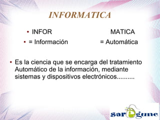 INFORMATICA
● INFOR MATICA
● = Información = Automática
● Es la ciencia que se encarga del tratamiento
Automático de la información, mediante
sistemas y dispositivos electrónicos..........
 
