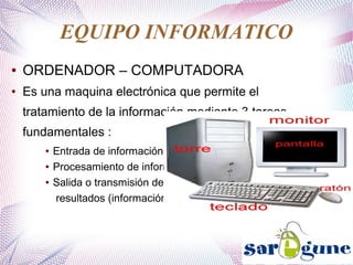 EQUIPO INFORMATICO
● ORDENADOR – COMPUTADORA
● Es una maquina electrónica que permite el
tratamiento de la información mediante 3 tareas
fundamentales :
● Entrada de información.
● Procesamiento de información.
● Salida o transmisión de
resultados (información).
 