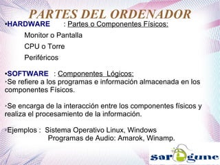 PARTES DEL ORDENADOR
●HARDWARE : Partes o Componentes Físicos:
Monitor o Pantalla
CPU o Torre
Periféricos
●SOFTWARE : Componentes Lógicos:
➢Se refiere a los programas e información almacenada en los
componentes Físicos.
➢Se encarga de la interacción entre los componentes físicos y
realiza el procesamiento de la información.
➢Ejemplos : Sistema Operativo Linux, Windows
Programas de Audio: Amarok, Winamp.
 