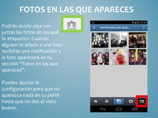 FOTOS EN LAS QUE APARECES
Podrás desde aquí ver
juntas las fotos en las que
te etiqueten. Cuando
alguien te añada a una foto
recibirás una notificación y
la foto aparecerá en tu
sección “Fotos en las que
apareces”.

Puedes ajustar la
configuración para que no
aparezca nada en tu perfil
hasta que no des el visto
bueno.

 