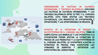 CONSIDERACIÓN DE POLÍTICAS DE COMERCIO
INTERNACIONAL Y TRATADOS BILATERALES: EXAMINAR
LAS POLÍTICAS DE COMERCIO INTERNACIONAL Y LOS
TRATADOS BILATERALES ENTRE TU PAÍS Y EL MERCADO
OBJETIVO. ESTO PUEDE AFECTAR LOS TÉRMINOS
COMERCIALES, LOS REQUISITOS DE IMPORTACIÓN Y
EXPORTACIÓN, Y LAS OPORTUNIDADES DE NEGOCIO. 
IMPACTO EN LA ESTRUCTURA DE PRECIOS Y
COMPETITIVIDAD EN EL MERCADO OBJETIVO: TENER EN
CUENTA CÓMO LOS ARANCELES Y LOS IMPUESTOS A LA
IMPORTACIÓN PUEDEN AFECTAR LA ESTRUCTURA DE
PRECIOS DE LOS PRODUCTOS Y LA COMPETITIVIDAD EN
EL MERCADO OBJETIVO. ES IMPORTANTE AJUSTAR LA
ESTRATEGIA DE PRECIOS PARA MAXIMIZAR LOS
MÁRGENES DE BENEFICIO Y SATISFACER LAS
EXPECTATIVAS DEL CONSUMIDOR.
 