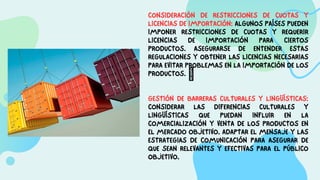 CONSIDERACIÓN DE RESTRICCIONES DE CUOTAS Y
LICENCIAS DE IMPORTACIÓN: ALGUNOS PAÍSES PUEDEN
IMPONER RESTRICCIONES DE CUOTAS Y REQUERIR
LICENCIAS DE IMPORTACIÓN PARA CIERTOS
PRODUCTOS. ASEGURARSE DE ENTENDER ESTAS
REGULACIONES Y OBTENER LAS LICENCIAS NECESARIAS
PARA EVITAR PROBLEMAS EN LA IMPORTACIÓN DE LOS
PRODUCTOS. 
GESTIÓN DE BARRERAS CULTURALES Y LINGÜÍSTICAS:
CONSIDERAR LAS DIFERENCIAS CULTURALES Y
LINGÜÍSTICAS QUE PUEDAN INFLUIR EN LA
COMERCIALIZACIÓN Y VENTA DE LOS PRODUCTOS EN
EL MERCADO OBJETIVO. ADAPTAR EL MENSAJE Y LAS
ESTRATEGIAS DE COMUNICACIÓN PARA ASEGURAR DE
QUE SEAN RELEVANTES Y EFECTIVAS PARA EL PÚBLICO
OBJETIVO.
 