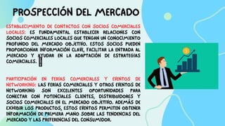PROSPECCIÓN DEL MERCADO
ESTABLECIMIENTO DE CONTACTOS CON SOCIOS COMERCIALES
LOCALES: ES FUNDAMENTAL ESTABLECER RELACIONES CON
SOCIOS COMERCIALES LOCALES QUE TENGAN UN CONOCIMIENTO
PROFUNDO DEL MERCADO OBJETIVO. ESTOS SOCIOS PUEDEN
PROPORCIONAR INFORMACIÓN CLAVE, FACILITAR LA ENTRADA AL
MERCADO Y AYUDAR EN LA ADAPTACIÓN DE ESTRATEGIAS
COMERCIALES. 
PARTICIPACIÓN EN FERIAS COMERCIALES Y EVENTOS DE
NETWORKING: LAS FERIAS COMERCIALES Y OTROS EVENTOS DE
NETWORKING SON EXCELENTES OPORTUNIDADES PARA
CONECTAR CON POTENCIALES CLIENTES, DISTRIBUIDORES Y
SOCIOS COMERCIALES EN EL MERCADO OBJETIVO. ADEMÁS DE
EXHIBIR LOS PRODUCTOS, ESTOS EVENTOS PERMITEN OBTENER
INFORMACIÓN DE PRIMERA MANO SOBRE LAS TENDENCIAS DEL
MERCADO Y LAS PREFERENCIAS DEL CONSUMIDOR.
 