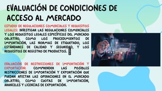 EVALUACIÓN DE CONDICIONES DE
ACCESO AL MERCADO
ESTUDIO DE REGULACIONES COMERCIALES Y REQUISITOS
LEGALES: INVESTIGAR LAS REGULACIONES COMERCIALES
Y LOS REQUISITOS LEGALES ESPECÍFICOS DEL MERCADO
OBJETIVO, COMO LOS PROCEDIMIENTOS DE
IMPORTACIÓN, LAS NORMAS DE ETIQUETADO, LOS
ESTÁNDARES DE CALIDAD Y SEGURIDAD, Y LOS
REQUISITOS DE REGISTRO DE PRODUCTOS. 
EVALUACIÓN DE RESTRICCIONES DE IMPORTACIÓN Y
EXPORTACIÓN: COMPRENDER LAS POSIBLES
RESTRICCIONES DE IMPORTACIÓN Y EXPORTACIÓN QUE
PUEDAN AFECTAR LAS OPERACIONES EN EL MERCADO
OBJETIVO, COMO CUOTAS DE IMPORTACIÓN,
ARANCELES Y LICENCIAS DE EXPORTACIÓN.
 