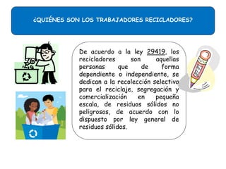 ¿QUIÉNES SON LOS TRABAJADORES RECICLADORES?

De acuerdo a la ley 29419, los
recicladores
son
aquellas
personas
que
de
forma
dependiente o independiente, se
dedican a la recolección selectiva
para el reciclaje, segregación y
comercialización
en
pequeña
escala, de residuos sólidos no
peligrosos, de acuerdo con lo
dispuesto por ley general de
residuos sólidos.

 