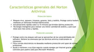 Características generales del Norton
Antivirus
Protección básica
 Bloquea virus, spyware, troyanos, gusanos, bots y rootkits. Protege contra hackers
mediante un silencioso firewall bidireccional.
 Actualizaciones rápidas cada 5 a 15 minutos que brindan óptima protección.
 Tecnología inteligente para realizar una menor cantidad de análisis, y para que
éstos sean más cortos y rápidos.
Protección avanzada
 Protege contra los ataques web que se aprovechan de las vulnerabilidades del
software. Detiene las amenazas que las técnicas antivirus tradicionales no
reconocen.
 Filtra correos electrónicos no deseados mediante protección anti spam de solidez
profesional.
 Ayuda a mantener a sus hijos seguros cuando navegan por Internet gracias a los
controles para padres (sólo para Microsoft Windows).
 
