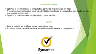 Optimización de la PC
 Optimiza el rendimiento de la computadora por medio de la limpieza del disco.
 Proporciona información clara sobre las actividades recientes de la computadora para ayudar a evitar
que funcione con lentitud.
 Optimiza el rendimiento de las aplicaciones con un solo clic.
Soporte
 Soporte gratuito por teléfono, correo electrónico o chat.
 Encuentra y repara automáticamente los problemas habituales de la computadora.
 